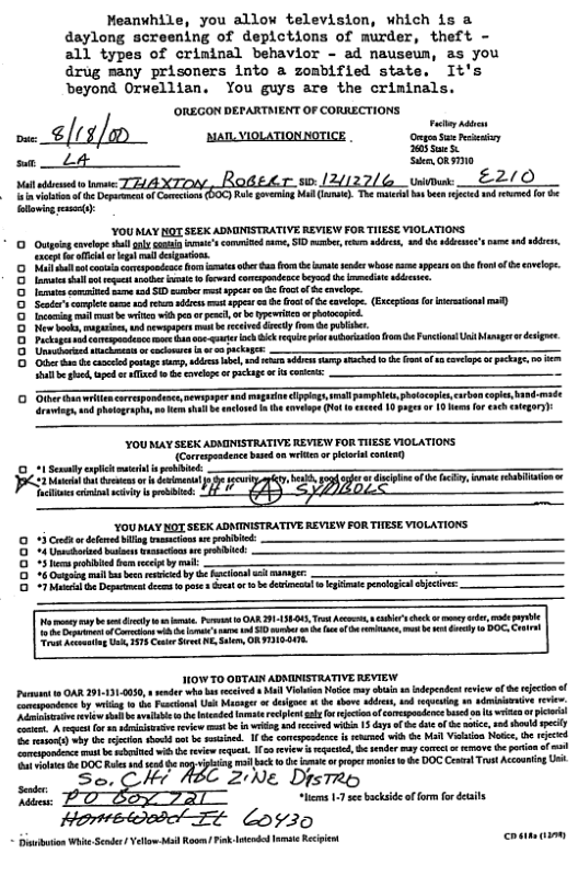 Meanvhile, you allow television, which is a daylong screening of depictions of murder, theft - all types of crininal behavior - ad nauseum, as you drug many prisoners into a zombified state. It’s ‘eyond Orwellian. You guys are the criminals.  ‘OREGON DEFARTMENT OF CORRECTIONS  7/ [ o P . S— Sdem, ORITI0  u“ummxma&‘gnm-nm_um&l_/d e 5 e v o T ot e e v e 5 [y  YOU MAY HOT SEEX ADMINISTRATIVE REVIEW FOR TIESE VIOLATIONS Outpin vloe sl iy s’ commiced v, SID e, s s, 3 e sdce’s e 1 e, g e ftt o e g  it ot coicoepaedens o s o s o e e whos s ppes o ot of B covelope. e sl et s e o fered comepnderce by b et s,  e ot are s SD b et st o B ot of B cveop.  Semies e e e e e spes 3 b oo cavelpe (Eccpin o sl ) ool b it i ps o peaco b e aphotoopied  ew sk i, nd st b rceved ively (o e publer.  s eaeapodene s o s eqe i e o Faetos st Munner o desges. e s st ey e ———— e e potge sy oo e, o e S S R s B ot o ol o TR, 50 ot gk apd ¢ T o o oelope o pckag o ot  Oer i arepeace sewpeper o g g ravie, o Bhetgr o, v e ot e anlosed e sveope (e  coooooooo o  i prsocapc crvencope s 4 10 pags o 1 o erch tgors  YOUMAY SEEK ADMINISTRATIVE REVIEW FOR THESE VIOLATIONS {Corrapendencebaed on ekt o pcatl cntet) ebibied  et o o e Ty e . e e e e TS  YOUMAY NOT SEEK ADMINISTRATIVE REVIEW FOR TIESE VIOLATIONS. 3 Cret o efmd illg imancons e o 4 Gnnchaaed b vesacions e pribicd:  oooea  e il o Depceat dces Pt 4 Gt 1 e delncl gt ol S  e ey bt ety e, a0 OAR 119005 T et i b ey et ot el v oo 1 o ek f e e, 4 el 1 DO, oA ok A U 57 Cot St N e, ORTIGONE.  HOW TO OBTAIN ADNINISTRATIVE REVIEW Puran 10 AR 91131.0080,  eder wh s i bl Viea ooy i 1 independen reviw of e ecio ol ocpodene by g 0t Faciann Usk Mupnger o deges o e thore b, nd o  wdmiiivsrevie. i i e sl o e et recpent sl o o of capdenc b o s e o pcr et et o . it v b vl 1 i wihn 13 s f b e o < s, sod shold pely o nsonts) vyt o s b . 1 comepestnc o ehcoed v o Ml Vo Notes, ¢ et  vt b choned v o e . 1o eview s i, o endr may cOel o o ve G poramof . ot vihics 84 DOC R nd sk i ch o e e prepes s e DOC Cenal Trst Acouning Ui  So, CH 2:Ne DrstRe s 11 e bckside of o for e  - Hometosbol ¢ Loyizo   laibton Wi Sen  Yelo: i Rogn Fink Itnded et Recien costms i 